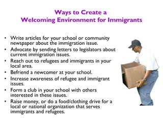 • Write articles for your school or community
newspaper about the immigration issue.
• Advocate by sending letters to legislators about
current immigration issues.
• Reach out to refugees and immigrants in your
local area.
• Befriend a newcomer at your school.
• Increase awareness of refugee and immigrant
issues.
• Form a club in your school with others
interested in these issues.
• Raise money, or do a food/clothing drive for a
local or national organization that serves
immigrants and refugees.
Ways to Create a
Welcoming Environment for Immigrants
 