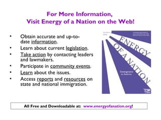 For More Information,
Visit Energy of a Nation on the Web!
• Obtain accurate and up-to-
date information.
• Learn about current legislation.
• Take action by contacting leaders
and lawmakers.
• Participate in community events.
• Learn about the issues.
• Access reports and resources on
state and national immigration.
All Free and Downloadable at: www.energyofanation.org!
 