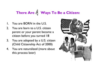 There Are Ways To Be a Citizen:
1. You are BORN in the U.S.
2. You are born to a U.S. citizen
parent or your parent became a
citizen before you turned 18
3. You are adopted by a U.S. citizen
(Child Citizenship Act of 2000)
4. You are naturalized (more about
this process later)
 