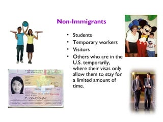 Non-Immigrants
• Students
• Temporary workers
• Visitors
• Others who are in the
U.S. temporarily,
where their visas only
allow them to stay for
a limited amount of
time.
 