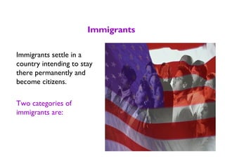 Immigrants
Immigrants settle in a
country intending to stay
there permanently and
become citizens.
Two categories of
immigrants are:
 