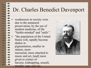 Dr. Charles Benedict Davenport
• weaknesses in society were
  due to the unnatural
  preservation, by the use of
  modern medicine, of the
  "feeble-minded" and "unfit."
• "the population of the United
  States will, rapidly become
  darker in
  pigmentation, smaller in
  stature, more
  mercurial, more attached to
  music and art, [and] more
  given to crimes of
  larceny, kidnapping, assault,
  murder, rape and sex-
 