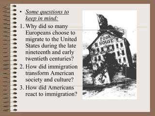 • Some questions to
   keep in mind:
1. Why did so many
   Europeans choose to
   migrate to the United
   States during the late
   nineteenth and early
   twentieth centuries?
2. How did immigration
   transform American
   society and culture?
3. How did Americans
   react to immigration?
 