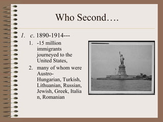 Who Second….
1. c. 1890-1914---
  1. -15 million
     immigrants
     journeyed to the
     United States,
  2. many of whom were
     Austro-
     Hungarian, Turkish,
     Lithuanian, Russian,
     Jewish, Greek, Italia
     n, Romanian
 