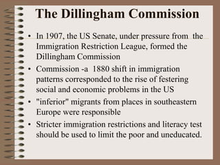 The Dillingham Commission
• In 1907, the US Senate, under pressure from the
  Immigration Restriction League, formed the
  Dillingham Commission
• Commission -a 1880 shift in immigration
  patterns corresponded to the rise of festering
  social and economic problems in the US
• "inferior" migrants from places in southeastern
  Europe were responsible
• Stricter immigration restrictions and literacy test
  should be used to limit the poor and uneducated.
 