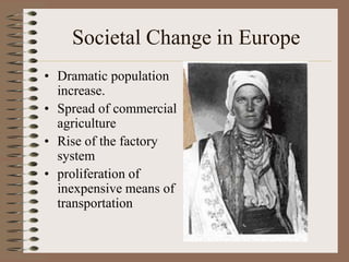 Societal Change in Europe
• Dramatic population
  increase.
• Spread of commercial
  agriculture
• Rise of the factory
  system
• proliferation of
  inexpensive means of
  transportation
 