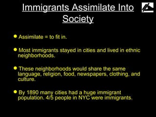 Immigrants Assimilate Into
           Society
Assimilate = to fit in.

Most immigrants stayed in cities and lived in ethnic
 neighborhoods.

These neighborhoods would share the same
 language, religion, food, newspapers, clothing, and
 culture.

By 1890 many cities had a huge immigrant
 population. 4/5 people in NYC were immigrants.
 