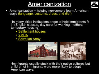 Americanization
• Americanization = helping newcomers learn American
  ways (language, customs, dress, and diet)

   -In many cities institutions arose to help immigrants fit
   in (English classes, day care for working mothers,
   temporary housing)
       • Settlement houses
       • YMCA
       • Salvation Army




   -Immigrants usually stuck with their native cultures but
   children of immigrants were more likely to adopt
   American ways.
 