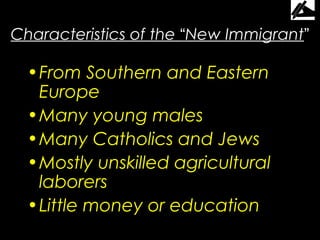 Characteristics of the “New Immigrant”

  • From Southern and Eastern
    Europe
  • Many young males
  • Many Catholics and Jews
  • Mostly unskilled agricultural
    laborers
  • Little money or education
 