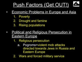 Push Factors (Get OUT!)
•   Economic Problems in Europe and Asia
     1. Poverty
     2. Drought and famine
     3. Rising populations

•   Political and Religious Persecution in
    Eastern Europe
     1. Religious persecution
        a. Pogroms=violent mob attacks
           directed towards Jews in Russia and
           Eastern Europe
     2. Wars and forced military service
 