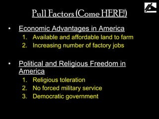 Pull Factors (Come HERE!)
•   Economic Advantages in America
     1. Available and affordable land to farm
     2. Increasing number of factory jobs


•   Political and Religious Freedom in
    America
     1. Religious toleration
     2. No forced military service
     3. Democratic government
 