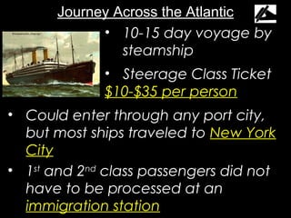 Journey Across the Atlantic
             • 10-15 day voyage by
                steamship
             • Steerage Class Ticket
             $10-$35 per person
• Could enter through any port city,
  but most ships traveled to New York
  City
• 1st and 2nd class passengers did not
  have to be processed at an
  immigration station
 