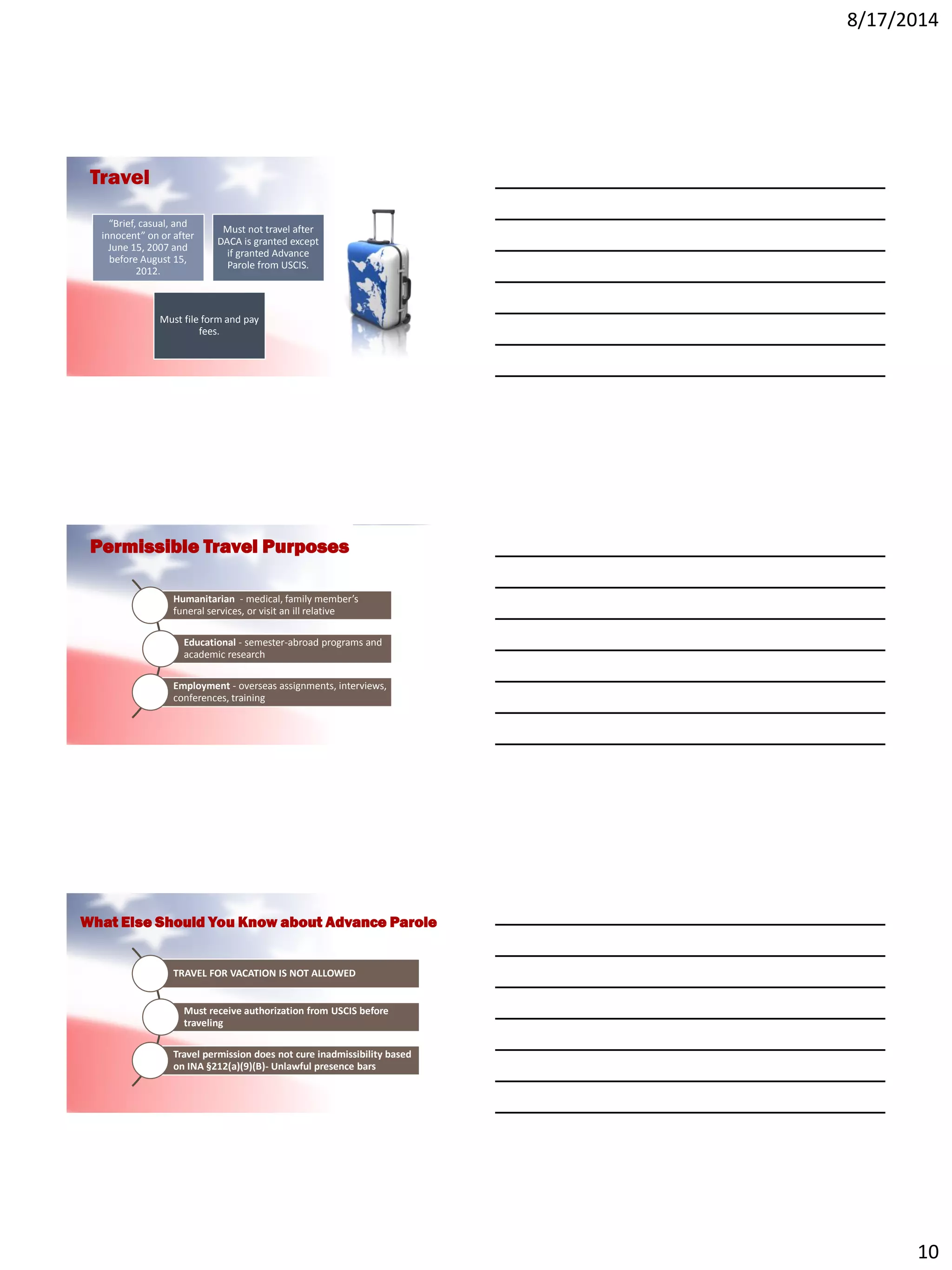 8/17/2014
10
Travel
“Brief, casual, and
innocent” on or after
June 15, 2007 and
before August 15,
2012.
Must not travel after
DACA is granted except
if granted Advance
Parole from USCIS.
Must file form and pay
fees.
Humanitarian - medical, family member’s
funeral services, or visit an ill relative
Educational - semester-abroad programs and
academic research
Employment - overseas assignments, interviews,
conferences, training
Permissible Travel Purposes
TRAVEL FOR VACATION IS NOT ALLOWED
Must receive authorization from USCIS before
traveling
Travel permission does not cure inadmissibility based
on INA §212(a)(9)(B)- Unlawful presence bars
What Else Should You Know about Advance Parole
 