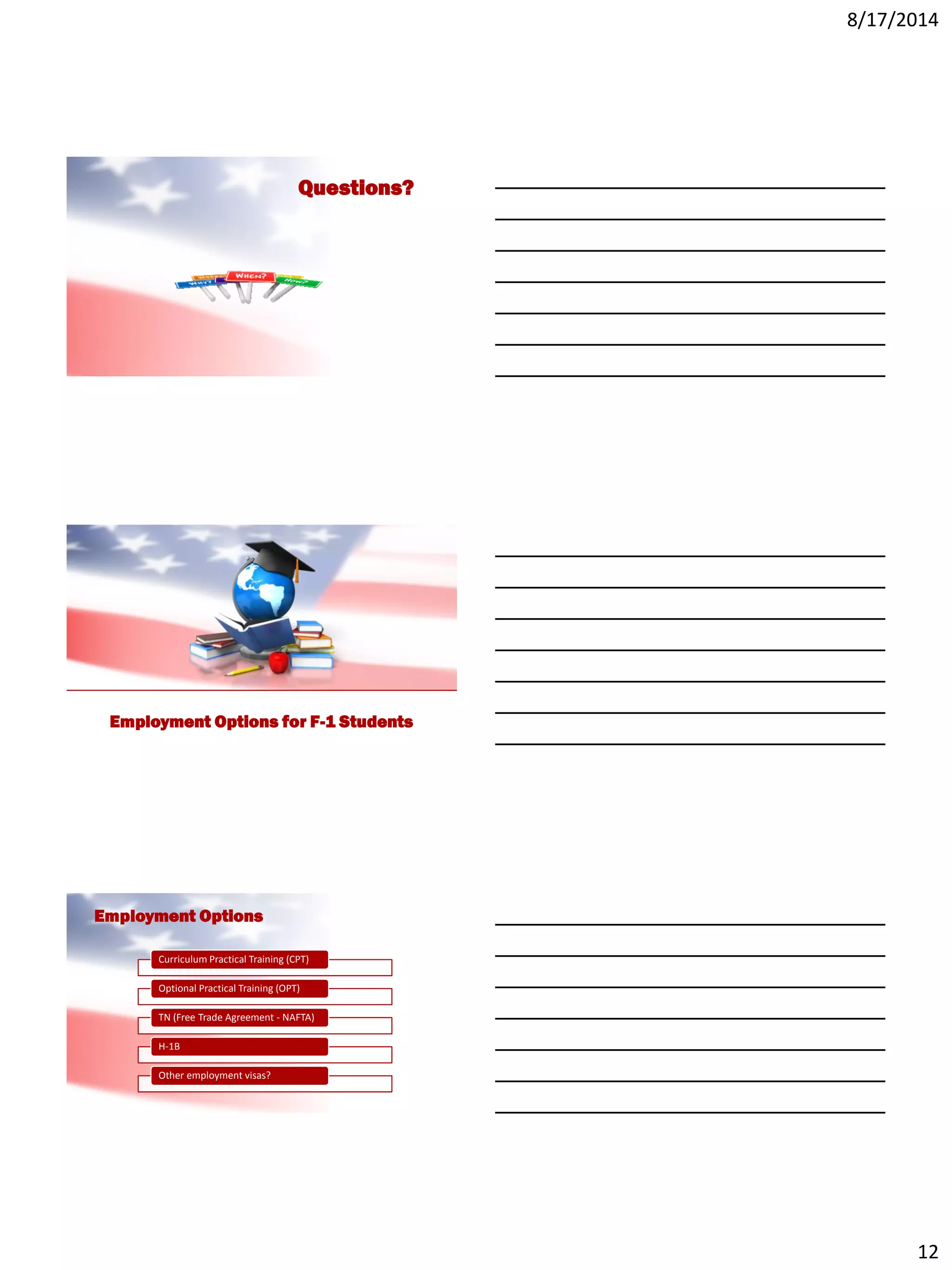 8/17/2014
12
Questions?
Employment Options for F-1 Students
Employment Options
Curriculum Practical Training (CPT)
Optional Practical Training (OPT)
TN (Free Trade Agreement - NAFTA)
H-1B
Other employment visas?
 