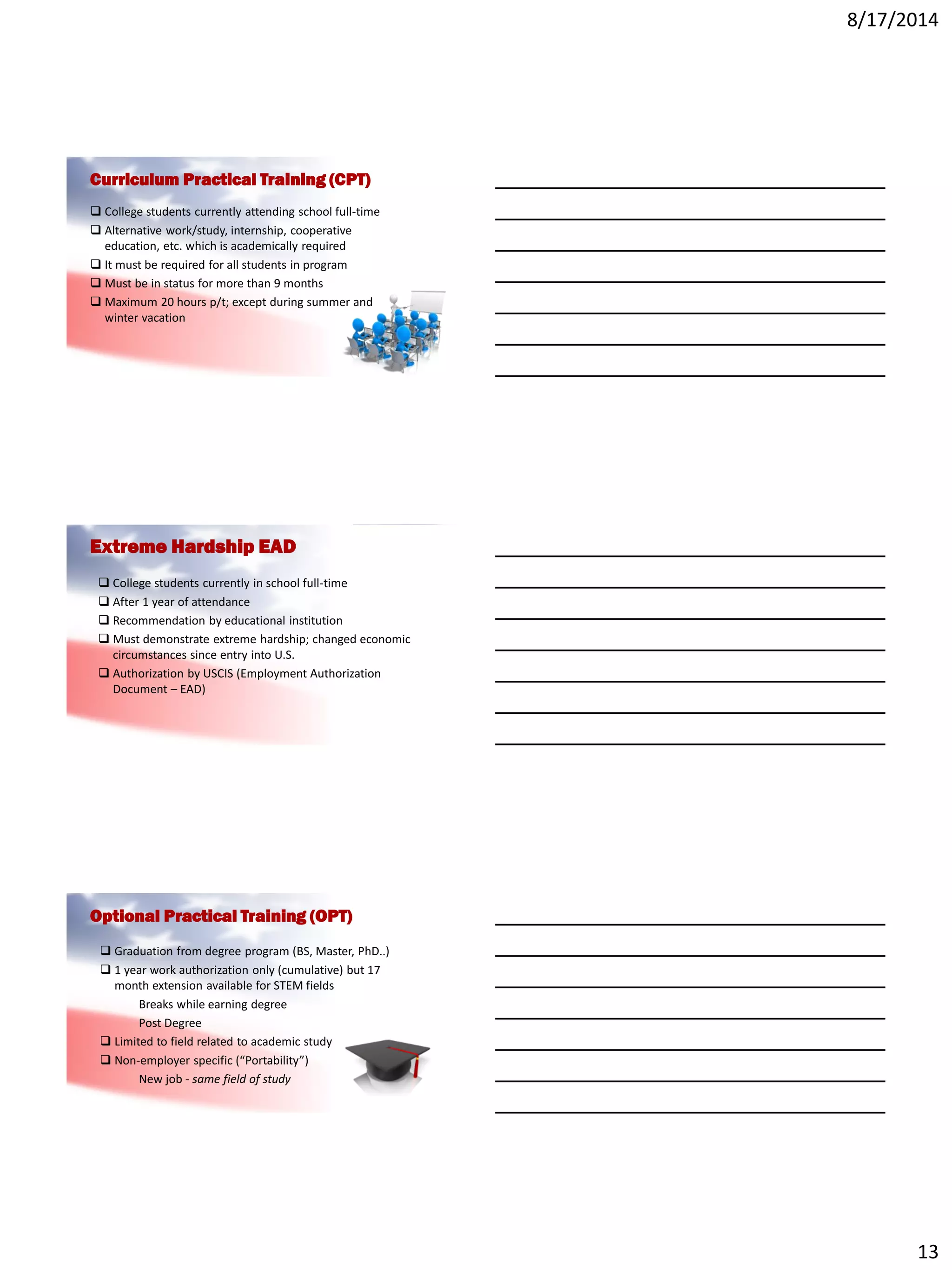 8/17/2014
13
Curriculum Practical Training (CPT)
 College students currently attending school full-time
 Alternative work/study, internship, cooperative
education, etc. which is academically required
 It must be required for all students in program
 Must be in status for more than 9 months
 Maximum 20 hours p/t; except during summer and
winter vacation
Extreme Hardship EAD
 College students currently in school full-time
 After 1 year of attendance
 Recommendation by educational institution
 Must demonstrate extreme hardship; changed economic
circumstances since entry into U.S.
 Authorization by USCIS (Employment Authorization
Document – EAD)
Optional Practical Training (OPT)
 Graduation from degree program (BS, Master, PhD..)
 1 year work authorization only (cumulative) but 17
month extension available for STEM fields
Breaks while earning degree
Post Degree
 Limited to field related to academic study
 Non-employer specific (“Portability”)
New job - same field of study
 