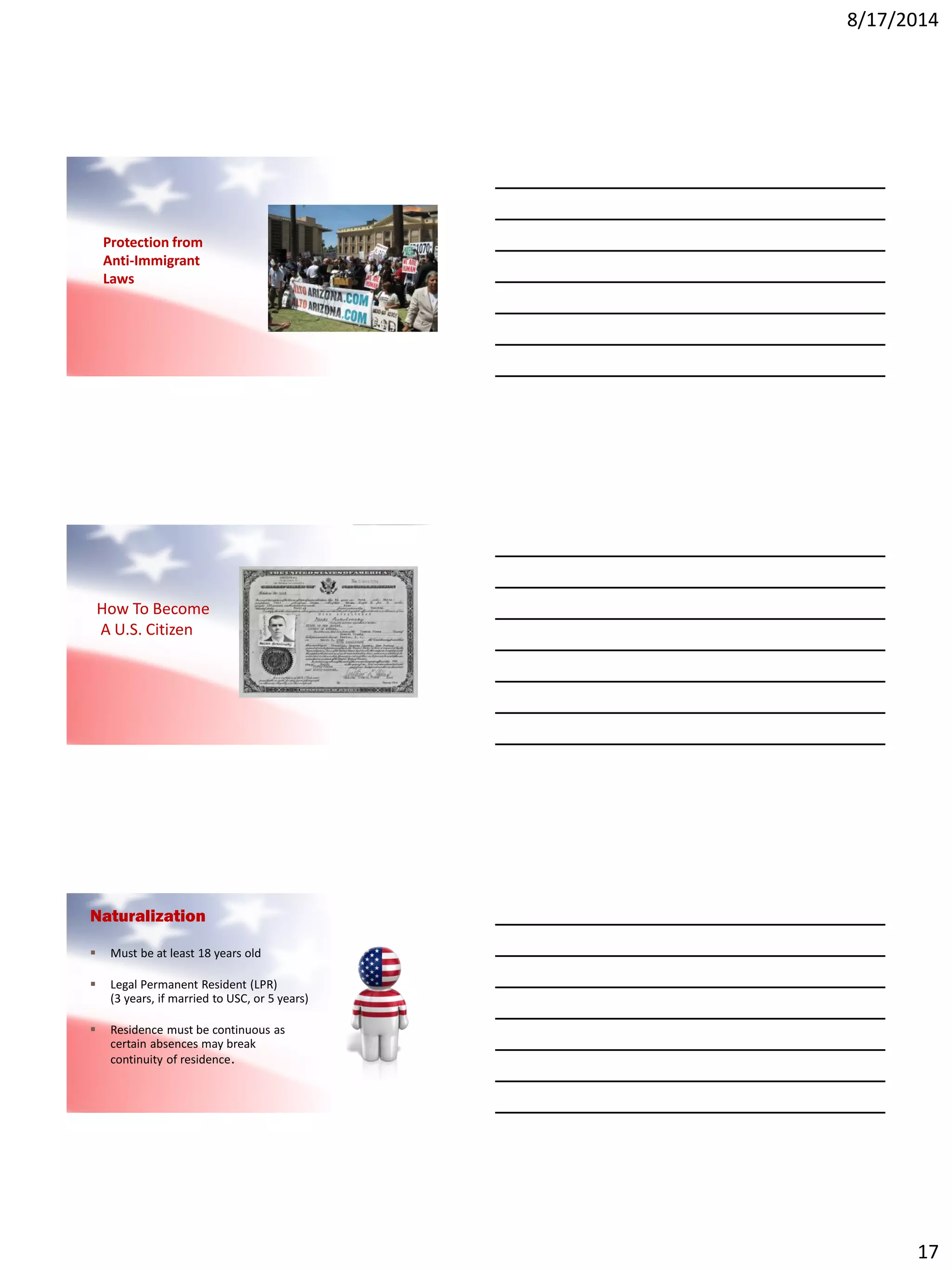 8/17/2014
17
Protection from
Anti-Immigrant
Laws
How To Become
A U.S. Citizen
Naturalization
 Must be at least 18 years old
 Legal Permanent Resident (LPR)
(3 years, if married to USC, or 5 years)
 Residence must be continuous as
certain absences may break
continuity of residence.
 