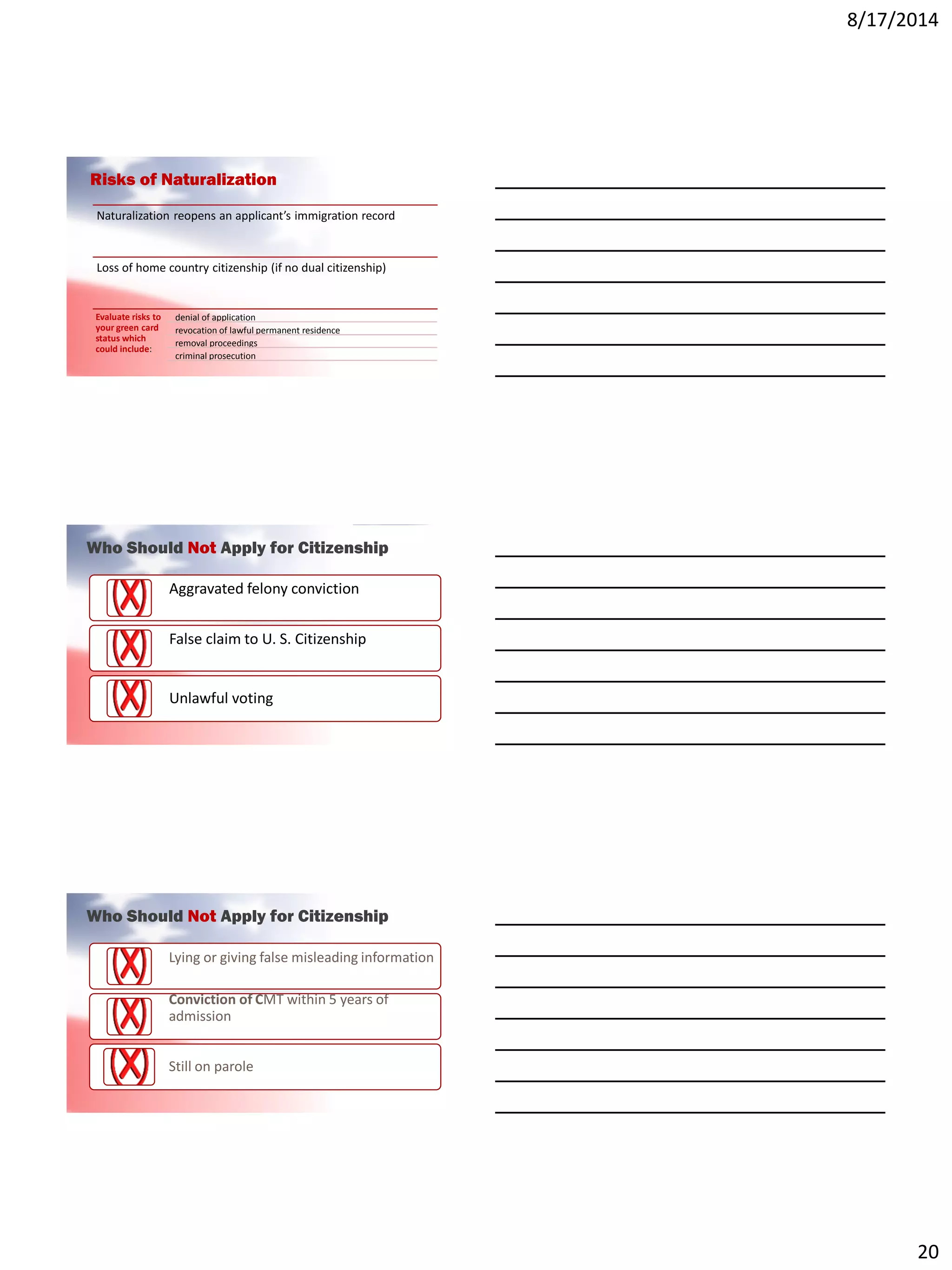 8/17/2014
20
Risks of Naturalization
Naturalization reopens an applicant’s immigration record
Loss of home country citizenship (if no dual citizenship)
Evaluate risks to
your green card
status which
could include:
denial of application
revocation of lawful permanent residence
removal proceedings
criminal prosecution
Who Should Not Apply for Citizenship
Aggravated felony conviction
False claim to U. S. Citizenship
Unlawful voting
Who Should Not Apply for Citizenship
Lying or giving false misleading information
Conviction of CMT within 5 years of
admission
Still on parole
 
