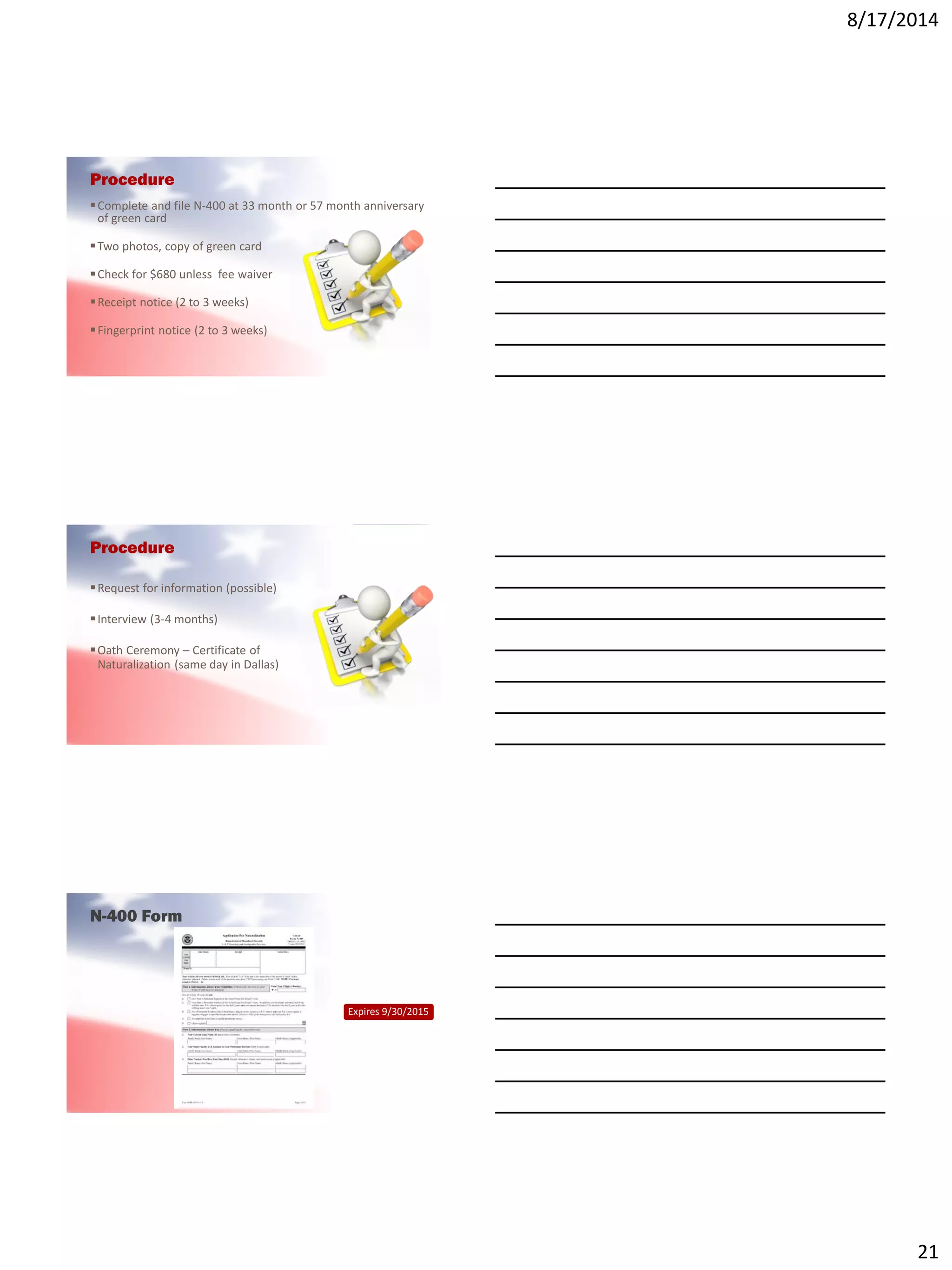8/17/2014
21
Procedure
Complete and file N-400 at 33 month or 57 month anniversary
of green card
Two photos, copy of green card
Check for $680 unless fee waiver
Receipt notice (2 to 3 weeks)
Fingerprint notice (2 to 3 weeks)
Procedure
Request for information (possible)
Interview (3-4 months)
Oath Ceremony – Certificate of
Naturalization (same day in Dallas)
N-400 Form
Expires 9/30/2015
 