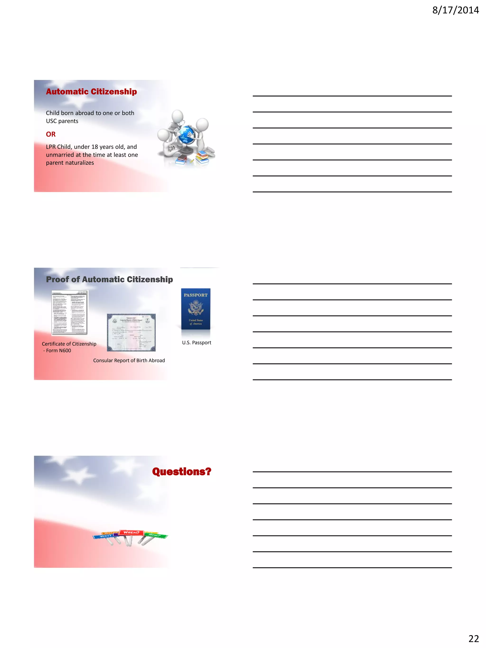 8/17/2014
22
Automatic Citizenship
Child born abroad to one or both
USC parents
OR
LPR Child, under 18 years old, and
unmarried at the time at least one
parent naturalizes
Proof of Automatic Citizenship
U.S. PassportCertificate of Citizenship
- Form N600
Consular Report of Birth Abroad
Questions?
 