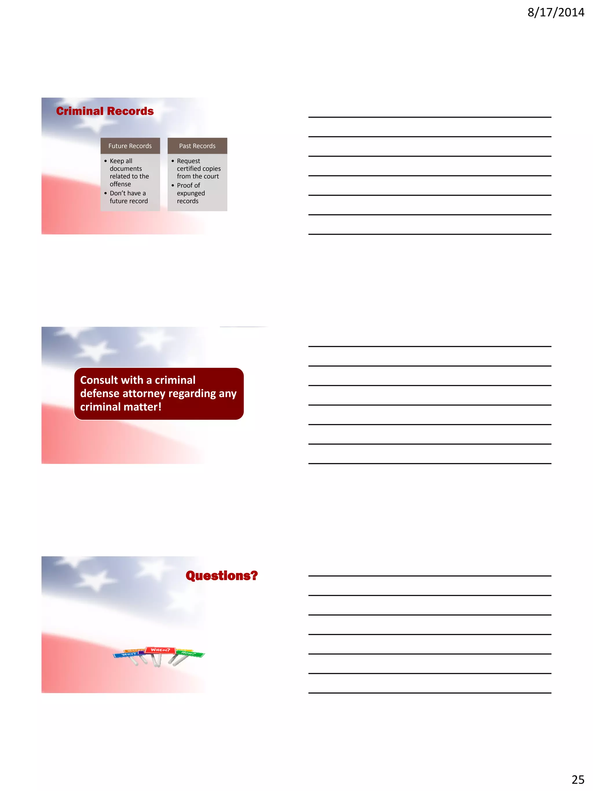8/17/2014
25
Future Records
• Keep all
documents
related to the
offense
• Don’t have a
future record
Past Records
• Request
certified copies
from the court
• Proof of
expunged
records
Criminal Records
Consult with a criminal
defense attorney regarding any
criminal matter!
Questions?
 