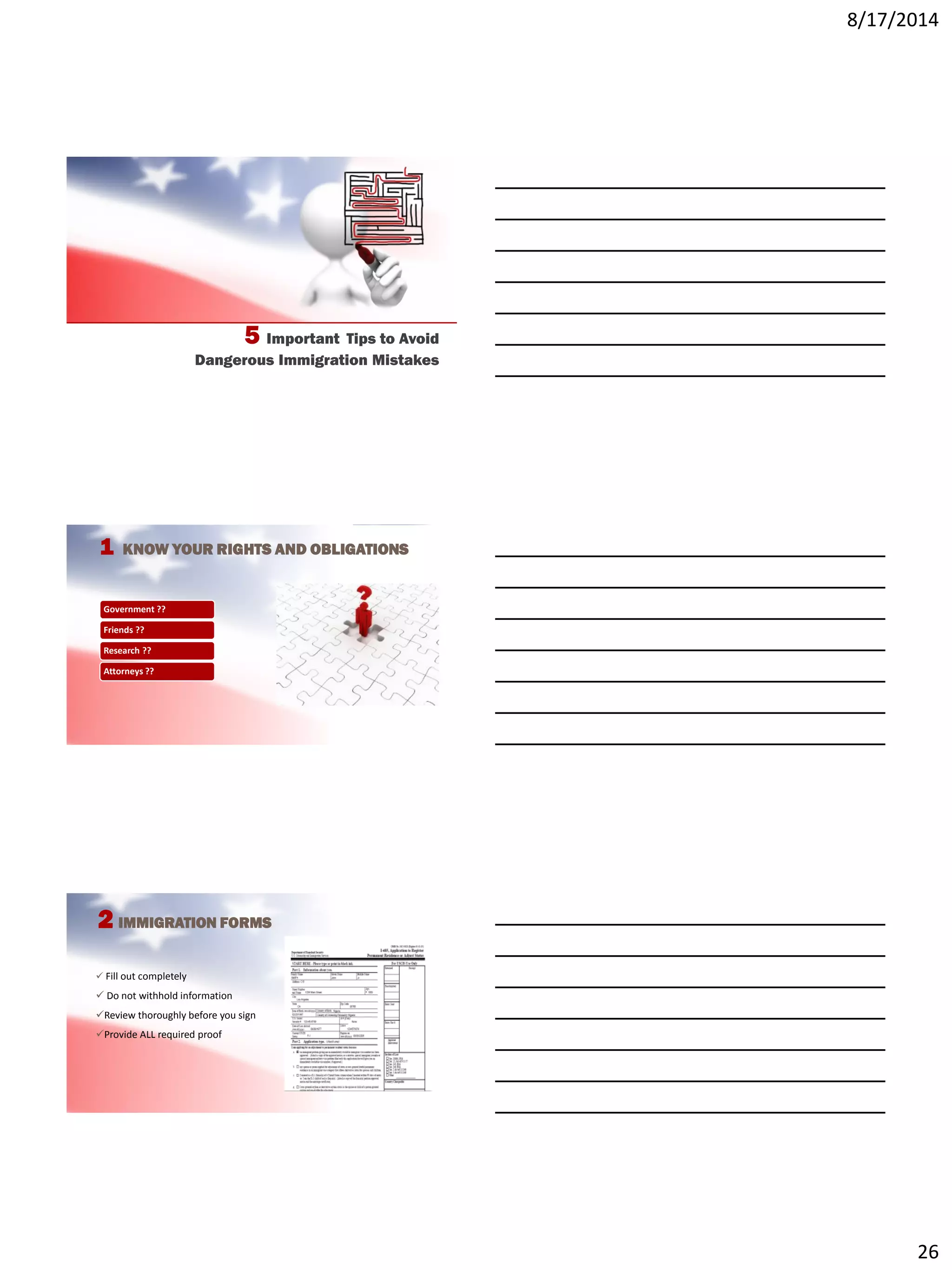 8/17/2014
26
5 Important Tips to Avoid
Dangerous Immigration Mistakes
1 KNOW YOUR RIGHTS AND OBLIGATIONS
Government ??
Friends ??
Research ??
Attorneys ??
2 IMMIGRATION FORMS
 Fill out completely
 Do not withhold information
Review thoroughly before you sign
Provide ALL required proof
 