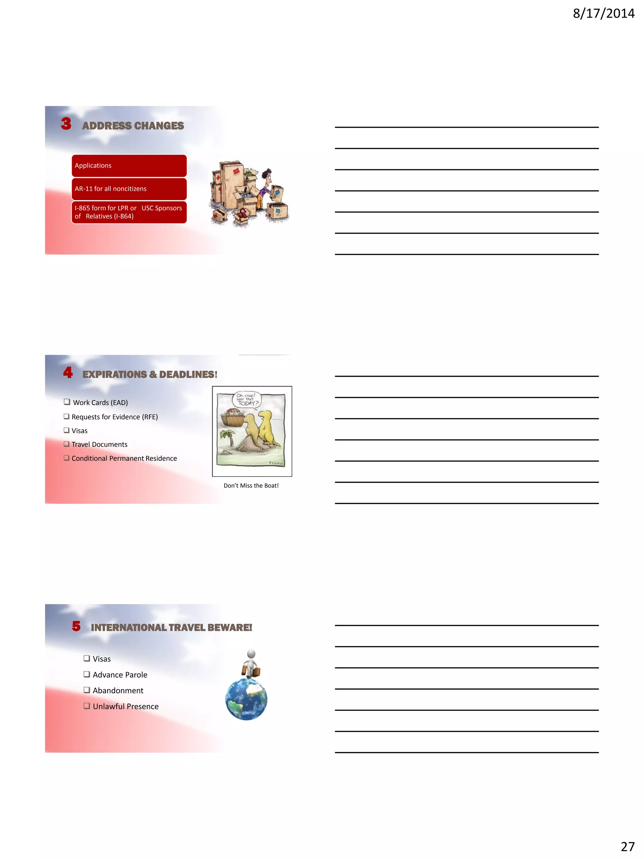 8/17/2014
27
3 ADDRESS CHANGES
Applications
AR-11 for all noncitizens
I-865 form for LPR or USC Sponsors
of Relatives (I-864)
4 EXPIRATIONS & DEADLINES!
 Work Cards (EAD)
 Requests for Evidence (RFE)
 Visas
 Travel Documents
 Conditional Permanent Residence
Don’t Miss the Boat!
5 INTERNATIONAL TRAVEL BEWARE!
 Visas
 Advance Parole
 Abandonment
 Unlawful Presence
 