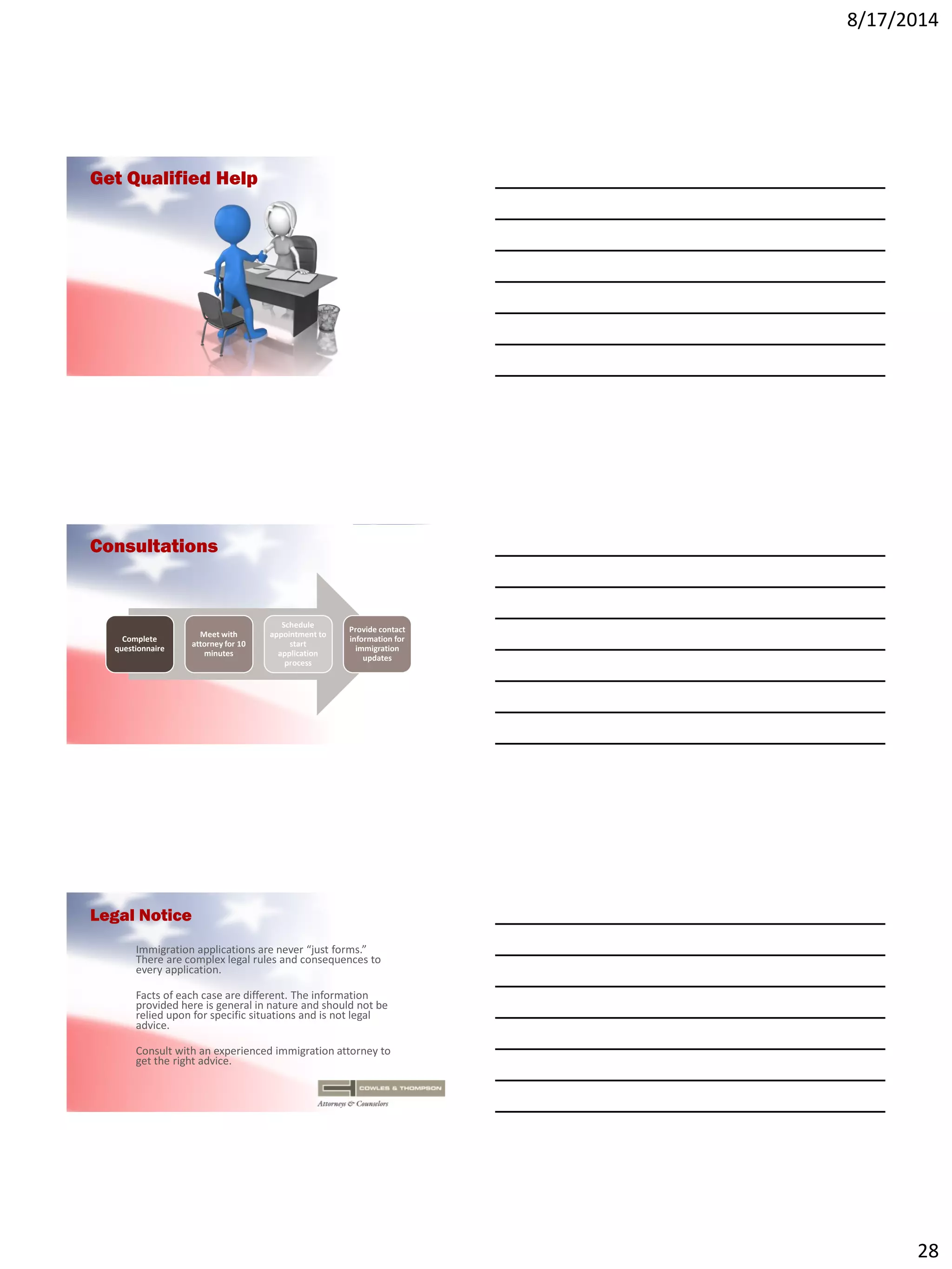 8/17/2014
28
Get Qualified Help
Consultations
Complete
questionnaire
Meet with
attorney for 10
minutes
Schedule
appointment to
start
application
process
Provide contact
information for
immigration
updates
Legal Notice
Immigration applications are never “just forms.”
There are complex legal rules and consequences to
every application.
Facts of each case are different. The information
provided here is general in nature and should not be
relied upon for specific situations and is not legal
advice.
Consult with an experienced immigration attorney to
get the right advice.
 