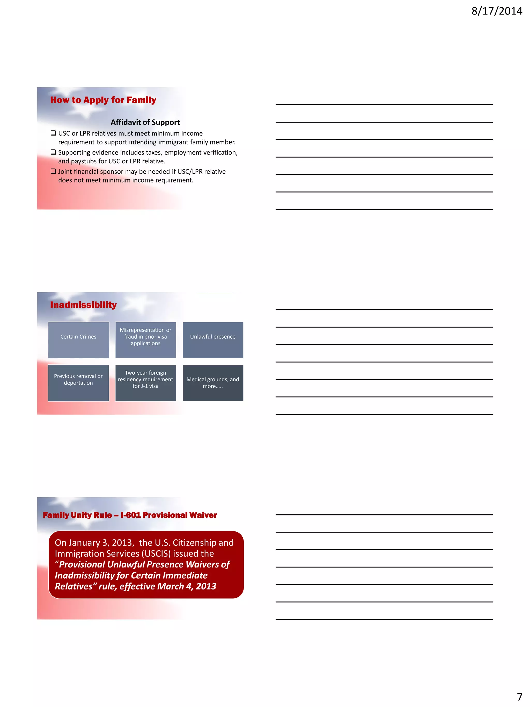 8/17/2014
7
How to Apply for Family
Affidavit of Support
 USC or LPR relatives must meet minimum income
requirement to support intending immigrant family member.
 Supporting evidence includes taxes, employment verification,
and paystubs for USC or LPR relative.
 Joint financial sponsor may be needed if USC/LPR relative
does not meet minimum income requirement.
Inadmissibility
Certain Crimes
Misrepresentation or
fraud in prior visa
applications
Unlawful presence
Previous removal or
deportation
Two-year foreign
residency requirement
for J-1 visa
Medical grounds, and
more…..
Family Unity Rule – I-601 Provisional Waiver
On January 3, 2013, the U.S. Citizenship and
Immigration Services (USCIS) issued the
“Provisional Unlawful Presence Waivers of
Inadmissibility for Certain Immediate
Relatives” rule, effective March 4, 2013
 