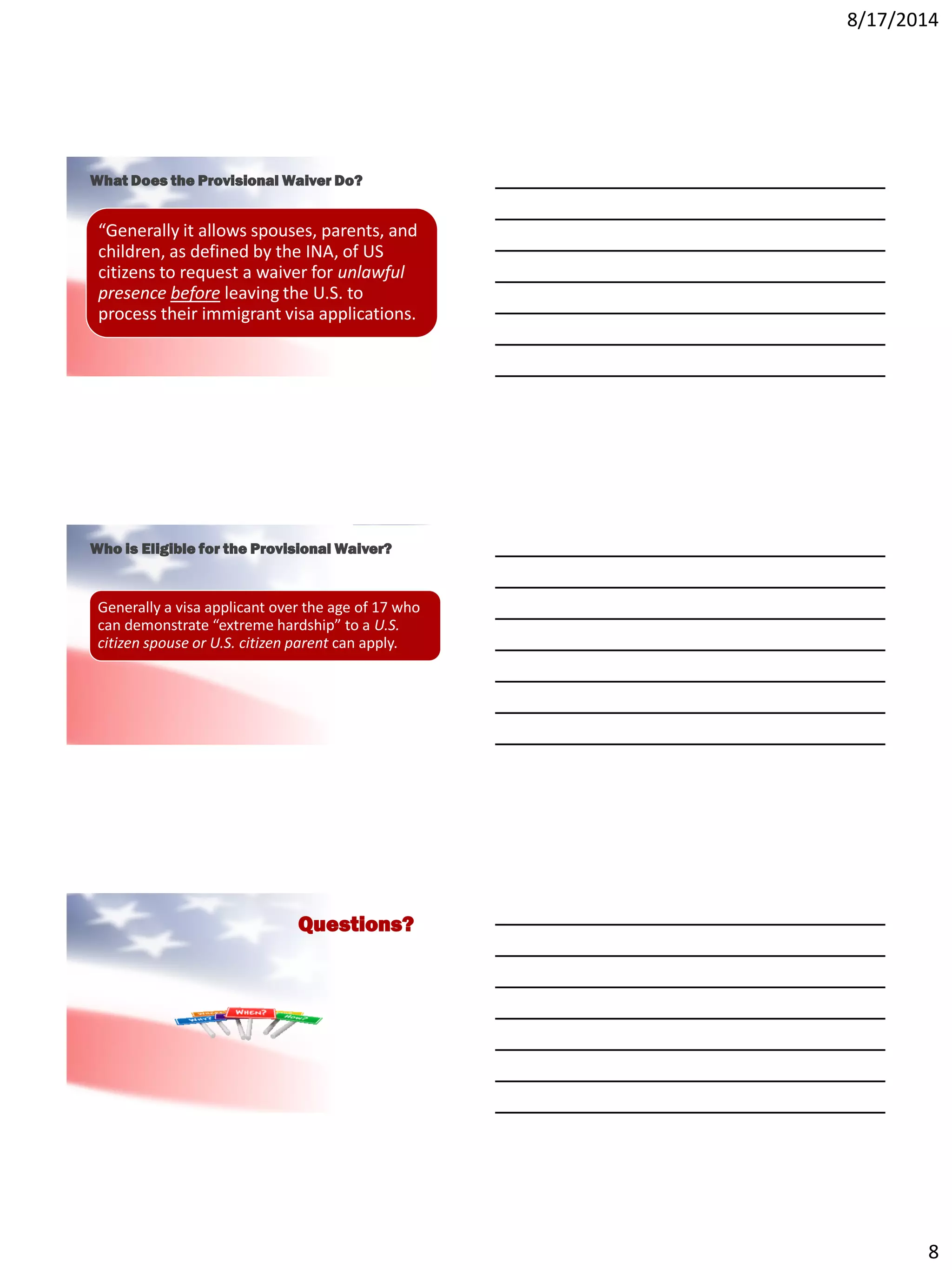 8/17/2014
8
What Does the Provisional Waiver Do?
“Generally it allows spouses, parents, and
children, as defined by the INA, of US
citizens to request a waiver for unlawful
presence before leaving the U.S. to
process their immigrant visa applications.
Who is Eligible for the Provisional Waiver?
Generally a visa applicant over the age of 17 who
can demonstrate “extreme hardship” to a U.S.
citizen spouse or U.S. citizen parent can apply.
Questions?
 