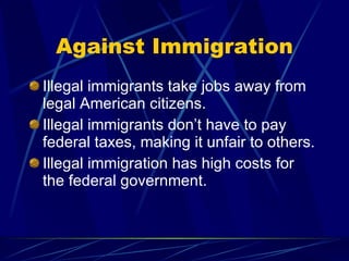 Against Immigration Illegal immigrants take jobs away from legal American citizens. Illegal immigrants don’t have to pay federal taxes, making it unfair to others. Illegal immigration has high costs for the federal government. 