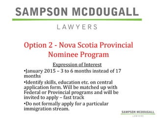 Option 2 - Nova Scotia Provincial
Nominee Program
Expression of Interest
•January 2015 – 3 to 6 months instead of 17
months
•Identify skills, education etc. on central
application form. Will be matched up with
Federal or Provincial programs and will be
invited to apply – fast track
•Do not formally apply for a particular
immigration stream.

 