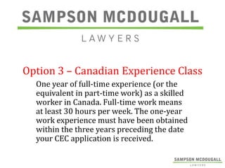 Option 3 – Canadian Experience Class
One year of full-time experience (or the
equivalent in part-time work) as a skilled
worker in Canada. Full-time work means
at least 30 hours per week. The one-year
work experience must have been obtained
within the three years preceding the date
your CEC application is received.

 