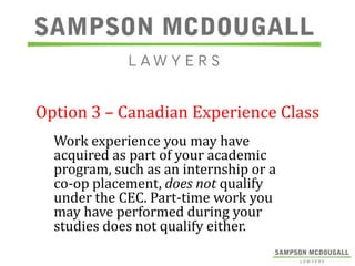 Option 3 – Canadian Experience Class
Work experience you may have
acquired as part of your academic
program, such as an internship or a
co-op placement, does not qualify
under the CEC. Part-time work you
may have performed during your
studies does not qualify either.

 