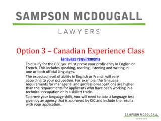 Option 3 – Canadian Experience Class
Language requirements
To qualify for the CEC you must prove your proficiency in English or
French. This includes speaking, reading, listening and writing in
one or both official languages.
The expected level of ability in English or French will vary
according to your occupation. For example, the language
requirements for managerial and professional positions are higher
than the requirements for applicants who have been working in a
technical occupation or in a skilled trade.
To prove your language skills, you will need to take a language test
given by an agency that is approved by CIC and include the results
with your application.

 