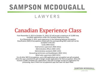 Canadian Experience Class
From November 9, 2013 to October 31, 2014, CIC will accept a maximum of 12,000 new,
complete applications under the Canadian Experience Class.
As of November 9, 2013, work experience in the following National Occupation
Classification (NOC) B occupations (listed with the corresponding NOC code) will not be
accepted in the CEC:
Cooks (NOC 6322)
Food service supervisors (NOC 6311)
Administrative officers (NOC 1221)
Administrative assistants (NOC 1241)
Accounting technicians and bookkeepers (NOC 1311)
Retail sales supervisors (NOC 6211)
For all other NOC B occupations, up to 200 applications per occupation we will accepted.
Once the cap is reached CIC will no longer accept applications for that occupation. Once CIC
receives 12,000 complete CEC applications, they will no longer accept any application for
processing, even if there are occupational caps that have not been filled.

 