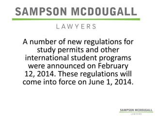 A number of new regulations for
study permits and other
international student programs
were announced on February
12, 2014. These regulations will
come into force on June 1, 2014.

 