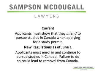 Current
Applicants must show that they intend to
pursue studies in Canada when applying
for a study permit.
New Regulations as of June 1
Applicants must enrol in and continue to
pursue studies in Canada. Failure to do
so could lead to removal from Canada.

 
