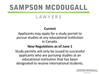 Current
Applicants may apply for a study permit to
pursue studies at any educational institution
in Canada.
New Regulations as of June 1
Study permits will only be issued to successful
applicants who are pursuing studies at an
educational institution that has been
designated to receive international students.

 