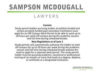 Current
Study permit holders pursuing studies at publicly-funded and
certain privately-funded post-secondary institutions must
apply for an Off-Campus Work Permit to be able to work up to
20 hours per week off-campus during the academic session
and full-time during scheduled breaks.
New Regulations as of June 1
Study permits will automatically authorize the holder to work
off-campus for up to 20 hours per week during the academic
session and full-time during scheduled breaks without the
need to apply for a separate work permit. The study permit
holder must be pursuing academic, vocational or professional
training of six months or more that leads to a degree, diploma
or certificate at a designated institution.

 