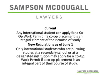Current
Any international student can apply for a CoOp Work Permit if a co-op placement is an
integral element of their course of study.
New Regulations as of June 1
Only international students who are pursuing
studies at a secondary school or at a
designated institution may apply for a Co-Op
Work Permit if a co-op placement is an
integral part of their course of study.

 