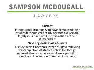 Current
International students who have completed their
studies but hold valid study permits can remain
legally in Canada until the expiration of their
study permit.
New Regulations as of June 1
A study permit becomes invalid 90 days following
the completion of studies unless the foreign
national also possesses a valid work permit or
another authorization to remain in Canada.

 