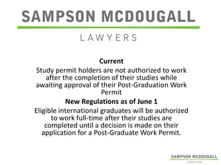 Current
Study permit holders are not authorized to work
after the completion of their studies while
awaiting approval of their Post-Graduation Work
Permit
New Regulations as of June 1
Eligible international graduates will be authorized
to work full-time after their studies are
completed until a decision is made on their
application for a Post-Graduate Work Permit.

 
