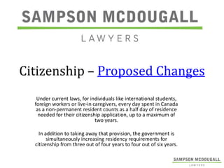 Citizenship – Proposed Changes
Under current laws, for individuals like international students,
foreign workers or live-in caregivers, every day spent in Canada
as a non-permanent resident counts as a half day of residence
needed for their citizenship application, up to a maximum of
two years.

In addition to taking away that provision, the government is
simultaneously increasing residency requirements for
citizenship from three out of four years to four out of six years.

 