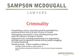 Criminality
•Committing a serious crime that would be punishable by a
maximum prison term of at least 10 years in Canada
•Having been convicted of a crime, including driving while
under the influence of drugs or alcohol
•Organized crime, including membership in an organization
that takes part in organized criminal activity, people smuggling
or money laundering
•Health grounds – if their condition is likely to:
endanger public health or public safety, or
cause excessive demands on health or social services (some exceptions
exist )

 