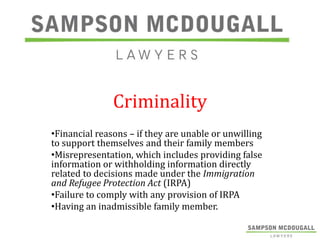 Criminality
•Financial reasons – if they are unable or unwilling
to support themselves and their family members
•Misrepresentation, which includes providing false
information or withholding information directly
related to decisions made under the Immigration
and Refugee Protection Act (IRPA)
•Failure to comply with any provision of IRPA
•Having an inadmissible family member.

 