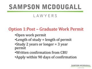 Option 1:Post – Graduate Work Permit
•Open work permit
•Length of study = length of permit
•Study 2 years or longer = 3 year
permit
•Written confirmation from CBU
•Apply within 90 days of confirmation

 