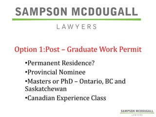 Option 1:Post – Graduate Work Permit
•Permanent Residence?
•Provincial Nominee
•Masters or PhD – Ontario, BC and
Saskatchewan
•Canadian Experience Class

 