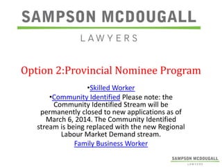 Option 2:Provincial Nominee Program
•Skilled Worker
•Community Identified Please note: the
Community Identified Stream will be
permanently closed to new applications as of
March 6, 2014. The Community Identified
stream is being replaced with the new Regional
Labour Market Demand stream.
Family Business Worker

 