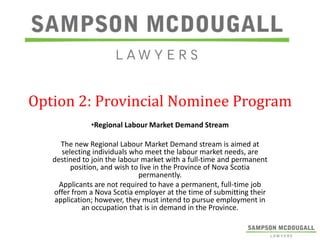 Option 2: Provincial Nominee Program
•Regional Labour Market Demand Stream
The new Regional Labour Market Demand stream is aimed at
selecting individuals who meet the labour market needs, are
destined to join the labour market with a full-time and permanent
position, and wish to live in the Province of Nova Scotia
permanently.
Applicants are not required to have a permanent, full-time job
offer from a Nova Scotia employer at the time of submitting their
application; however, they must intend to pursue employment in
an occupation that is in demand in the Province.

 