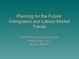 Planning for the Future: Immigration and Labour Market Trends ALLIES Mentoring Conference Calgary May 2011 Naomi Alboim 